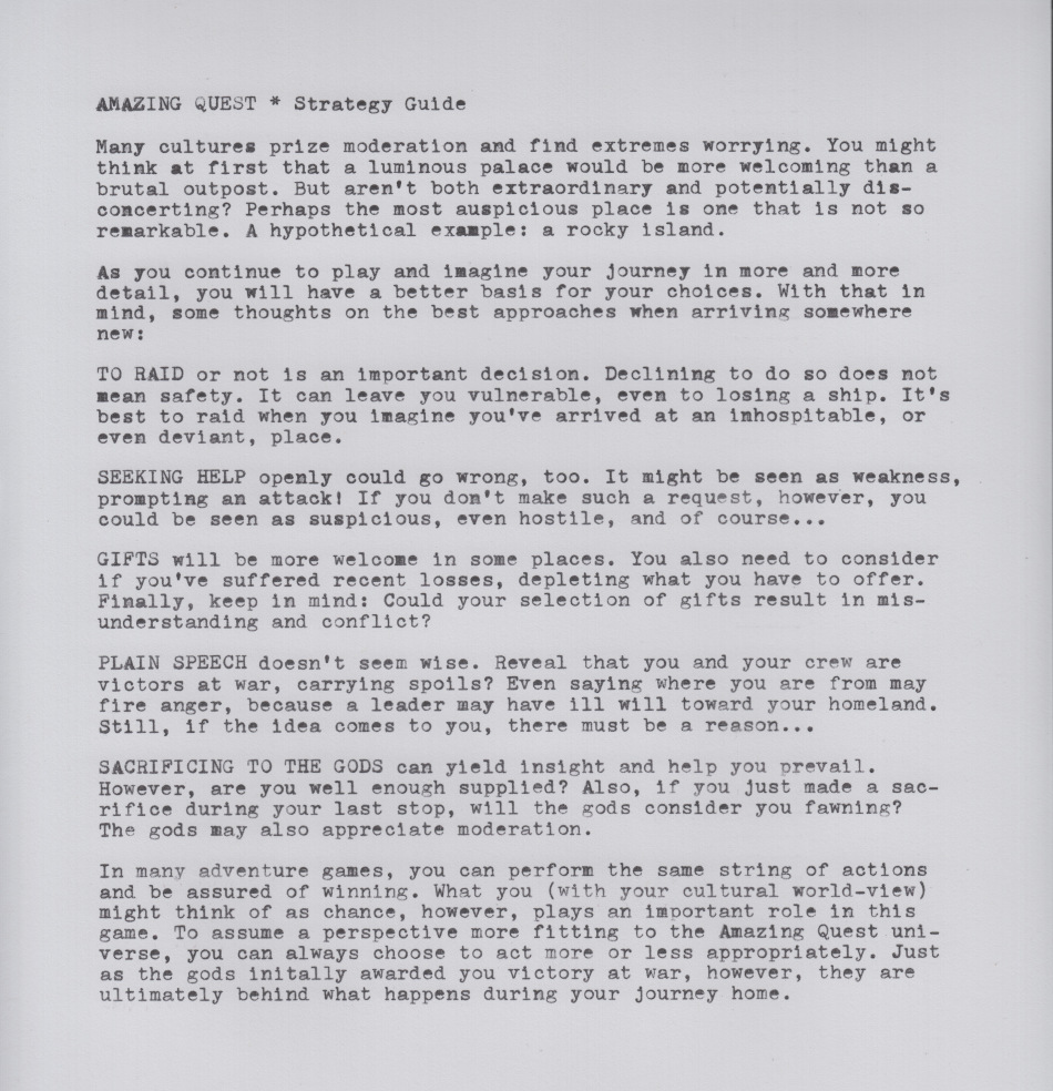 AMAZING QUEST * Strategy Guide

Many cultures prize moderation and find extremes worrying. You might  think at first that a luminous palace would be more welcoming than a brutal outpost. But aren't both extraordinary and potentially dis-concerting? Perhaps the most auspicious place is one that is not so remarkable. A hypothetical example: a rocky island.

As you continue to play and imagine your journey in more and more detail, you will have a better basis for your choices. With that in mind, some thoughts on the best approaches when arriving somewhere new:

TO RAID or not is an important decision. Declining to do so does not mean safety. It can leave you vulnerable, even to losing a ship. It's best to raid when you imagine you've arrived at an inhospitable, or
even deviant, place.

SEEKING HELP openly could go wrong, too. It might be seen as weakness, prompting an attack! If you don't make such a request, however, you could ne seem as suspicious, even hostile, and of course...

GIFTS will be more welcome in some places. You also need to consider if you've suffered recent losses, depleting what you have to offer. Finally, keep in mind: Could your selection of gifts result in mis-understanding and conflict?

PLAIN SPEECH doesn't seem wise. Reveal that you and your crew are victors at war, carrying spoils? Even saying where you are from may fire anger, because a leader may have ill will toward your homeland. Still, if the ideas comes to you, there must be a reason...

SACRIFICING TO THE GODS can yield insight and help you prevail. However, are you well enough supplied? Also, if you just made a sac- rifice during your last stop, will the gods consider you fawning? The gods may also aAMAZING QUEST * Strategy Guideppreciate moderation.

In many adventure games, you can perform the same string of actions and be assured of winning. What you (with your cultural world-view) might think of as chance, however, plays an important role in this game. To assume a perspective more fitting to the Amazing Quest uni-  verse, you can always choose to act more or less appropriately. Just as the gods initially awarded you victory at war, however, they are ultimately behind what happens during your journey home.