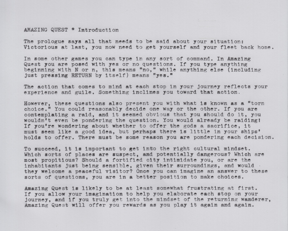 AMAZING QUEST * Introduction

The prologue says all that needs to be said about your situation: Victorious at last, you now need to get yourself and your fleet back home.

In some other games you can type in any sort of command. In Amazing Quest you are posed with yes or no questions. If you type anything beginning with 'N' or 'n', this means “no,” while anything else (including just pressing RETURN by itself) means “yes.”

The action that comes to mind at each stop in your journey reflects your experience and guile. Something inclines you toward that action.

However, these questions also present you with what is known as a “torn choice.” You could reasonably decide one way or the other. If you are contemplating a raid, and it seemed obvious that you should do it, you wouldn't even be pondering the question. You would already be raiding! If you're wondering about whether to offer the gods a sacrifice, it must seem like a good idea, but perhaps there is little in your ships' holds to offer. There must be some reason you are pondering each decision.

To succeed, it is important to get into the right cultural mindset. Which sorts of places are suspect, and potentially dangerous? Which are most propitious? Should a fortified city intimidate you, or are the inhabitants just being sensible, given their surroundings, and would they welcome a peaceful visitor? Once you develop an answer to these sorts of questions, you are in a better position to make choices.

Amazing Quest is likely to be at least somewhat frustrating at first. If you allow your imagination to help you elaborate each stop on your journey, and if you truly get into the mindset of the returning wanderer, Amazing Quest will offer you rewards as you play it again and again.